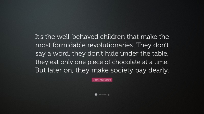 Jean-Paul Sartre Quote: “It’s the well-behaved children that make the most formidable revolutionaries. They don’t say a word, they don’t hide under the table, they eat only one piece of chocolate at a time. But later on, they make society pay dearly.”
