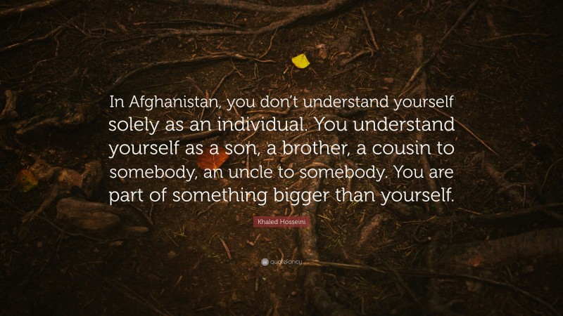 Khaled Hosseini Quote: “In Afghanistan, you don’t understand yourself solely as an individual. You understand yourself as a son, a brother, a cousin to somebody, an uncle to somebody. You are part of something bigger than yourself.”