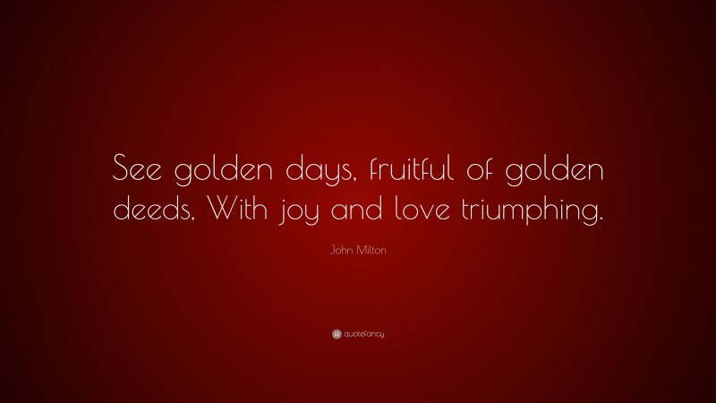 John Milton Quote: “See golden days, fruitful of golden deeds, With joy and love triumphing.”