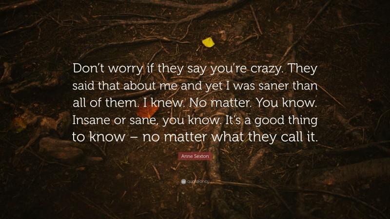 Anne Sexton Quote: “Don’t worry if they say you’re crazy. They said that about me and yet I was saner than all of them. I knew. No matter. You know. Insane or sane, you know. It’s a good thing to know – no matter what they call it.”