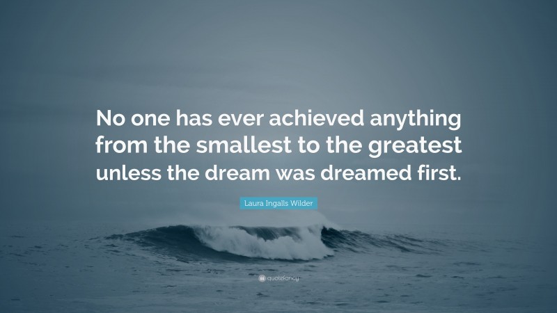 Laura Ingalls Wilder Quote: “No one has ever achieved anything from the smallest to the greatest unless the dream was dreamed first.”