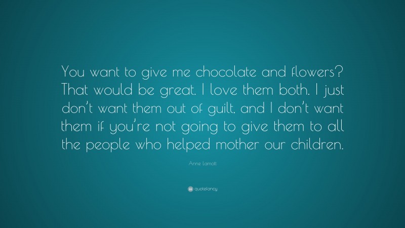 Anne Lamott Quote: “You want to give me chocolate and flowers? That would be great. I love them both. I just don’t want them out of guilt, and I don’t want them if you’re not going to give them to all the people who helped mother our children.”