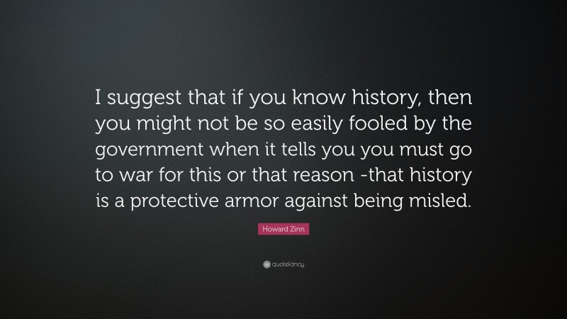 Howard Zinn Quote: “I suggest that if you know history, then you might not be so easily fooled by the government when it tells you you must go to war for this or that reason -that history is a protective armor against being misled.”