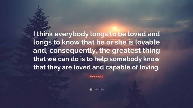 Fred Rogers Quote: “I think everybody longs to be loved and longs to know that he or she is lovable and, consequently, the greatest thing that we can do is to help somebody know that they are loved and capable of loving.”