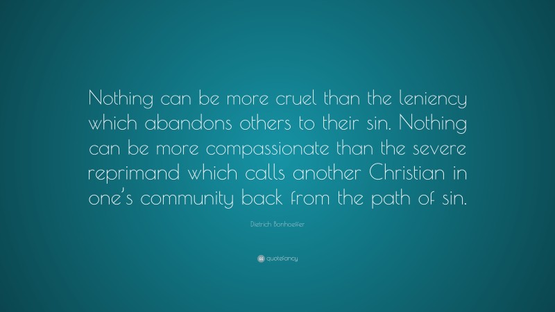 Dietrich Bonhoeffer Quote: “Nothing can be more cruel than the leniency which abandons others to their sin. Nothing can be more compassionate than the severe reprimand which calls another Christian in one’s community back from the path of sin.”