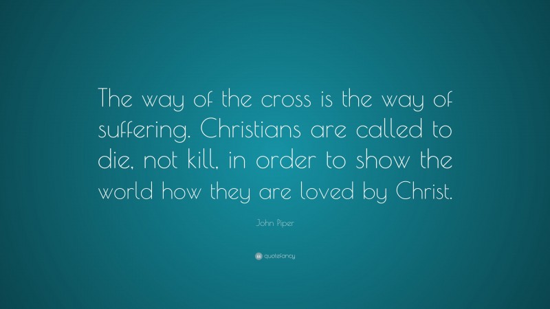 John Piper Quote: “The way of the cross is the way of suffering. Christians are called to die, not kill, in order to show the world how they are loved by Christ.”
