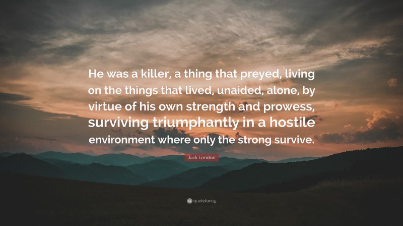 Jack London Quote: “He was a killer, a thing that preyed, living on the things that lived, unaided, alone, by virtue of his own strength and prowess, surviving triumphantly in a hostile environment where only the strong survive.”