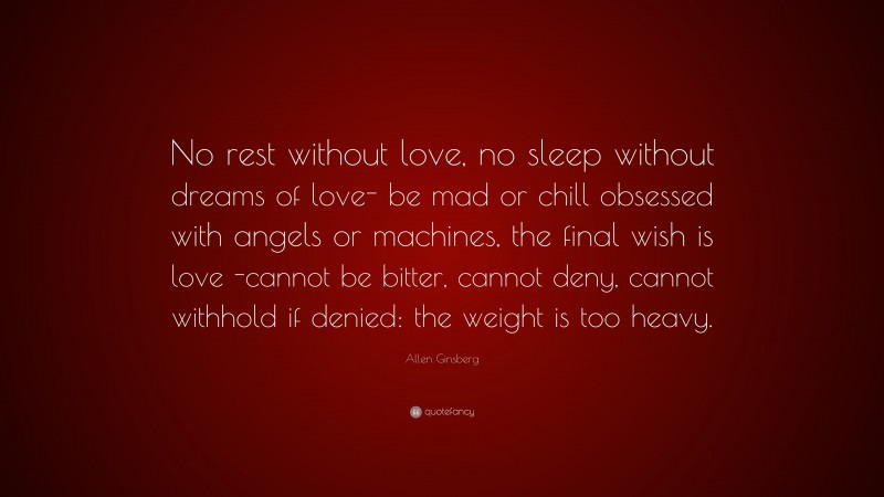 Allen Ginsberg Quote: “No rest without love, no sleep without dreams of love- be mad or chill obsessed with angels or machines, the final wish is love -cannot be bitter, cannot deny, cannot withhold if denied: the weight is too heavy.”