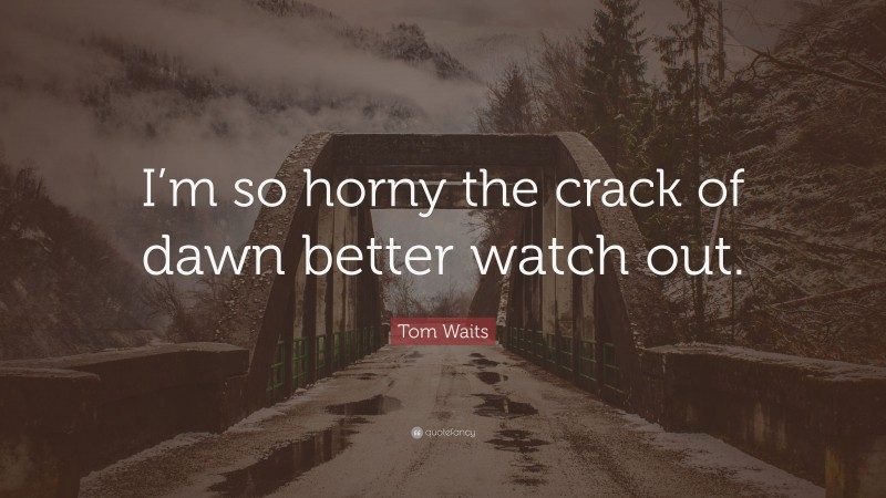 Tom Waits Quote: “I’m so horny the crack of dawn better watch out.”