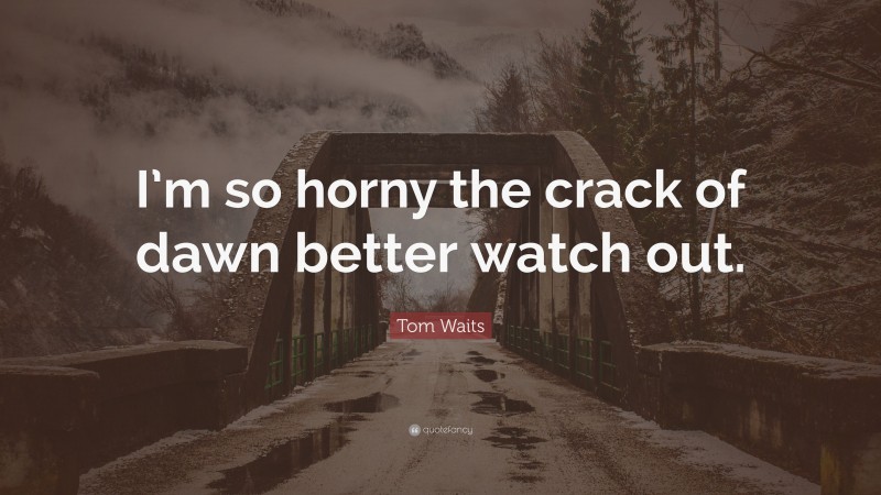 Tom Waits Quote: “I’m so horny the crack of dawn better watch out.”