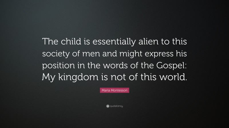 Maria Montessori Quote: “The child is essentially alien to this society of men and might express his position in the words of the Gospel: My kingdom is not of this world.”