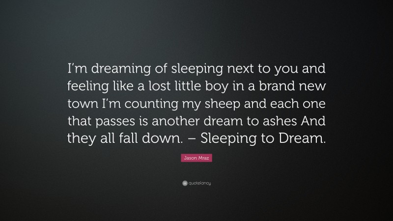 Jason Mraz Quote: “I’m dreaming of sleeping next to you and feeling like a lost little boy in a brand new town I’m counting my sheep and each one that passes is another dream to ashes And they all fall down. – Sleeping to Dream.”
