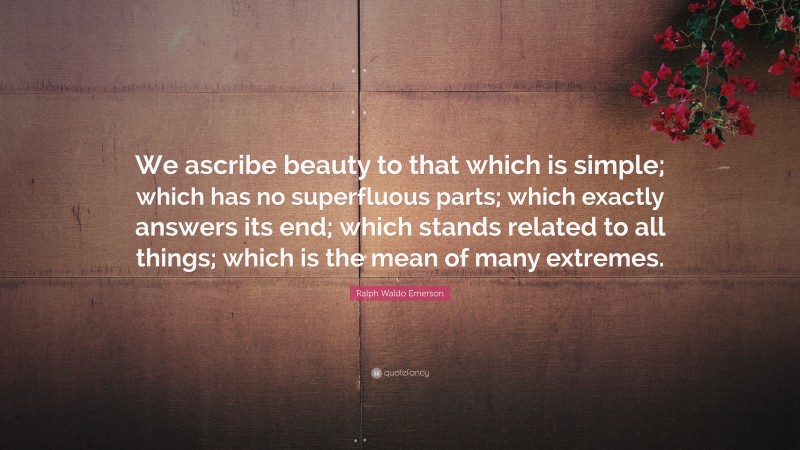 Ralph Waldo Emerson Quote: “We ascribe beauty to that which is simple; which has no superfluous parts; which exactly answers its end; which stands related to all things; which is the mean of many extremes.”