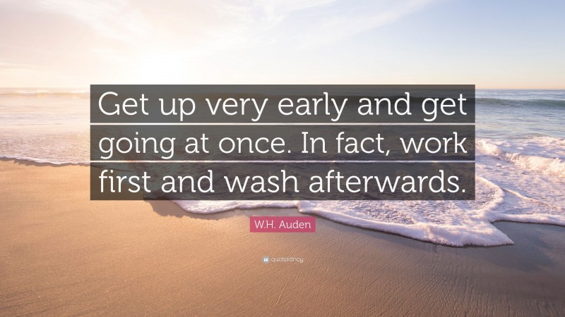 W.H. Auden Quote: “Get up very early and get going at once. In fact, work first and wash afterwards.”