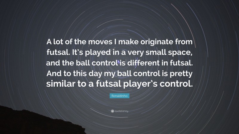 Ronaldinho Quote: “A lot of the moves I make originate from futsal. It’s played in a very small space, and the ball control is different in futsal. And to this day my ball control is pretty similar to a futsal player’s control.”