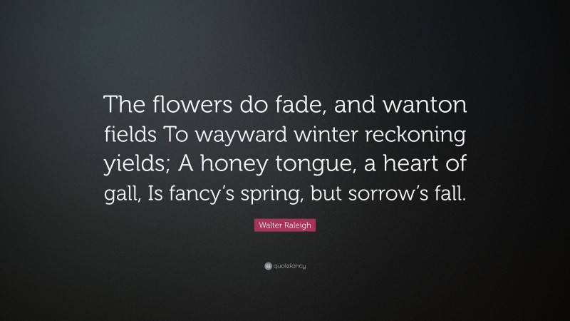 Walter Raleigh Quote: “The flowers do fade, and wanton fields To wayward winter reckoning yields; A honey tongue, a heart of gall, Is fancy’s spring, but sorrow’s fall.”