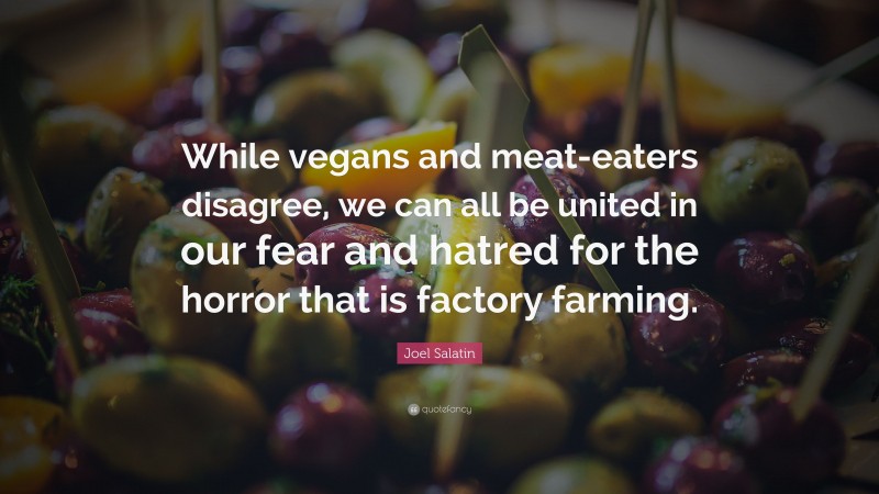 Joel Salatin Quote: “While vegans and meat-eaters disagree, we can all be united in our fear and hatred for the horror that is factory farming.”