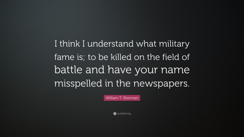 William T. Sherman Quote: “I think I understand what military fame is; to be killed on the field of battle and have your name misspelled in the newspapers.”