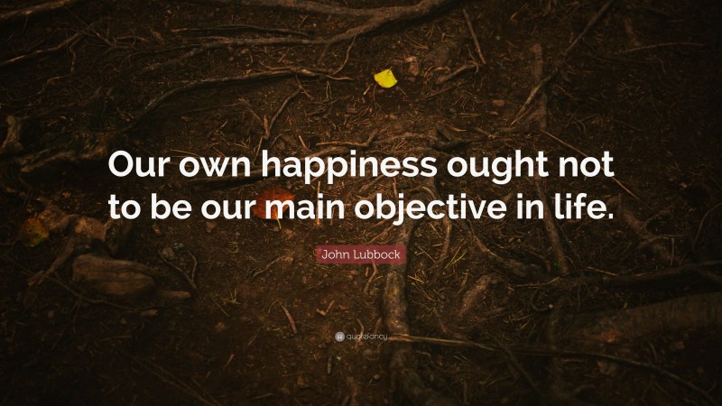 John Lubbock Quote: “Our own happiness ought not to be our main objective in life.”