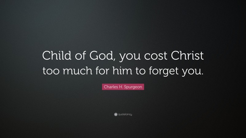 Charles H. Spurgeon Quote: “Child of God, you cost Christ too much for him to forget you.”