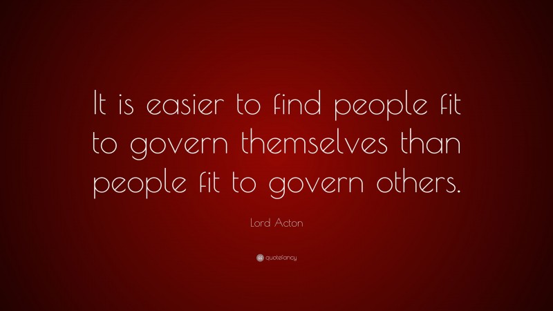Lord Acton Quote: “It is easier to find people fit to govern themselves than people fit to govern others.”