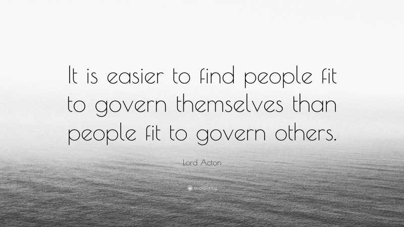 Lord Acton Quote: “It is easier to find people fit to govern themselves than people fit to govern others.”