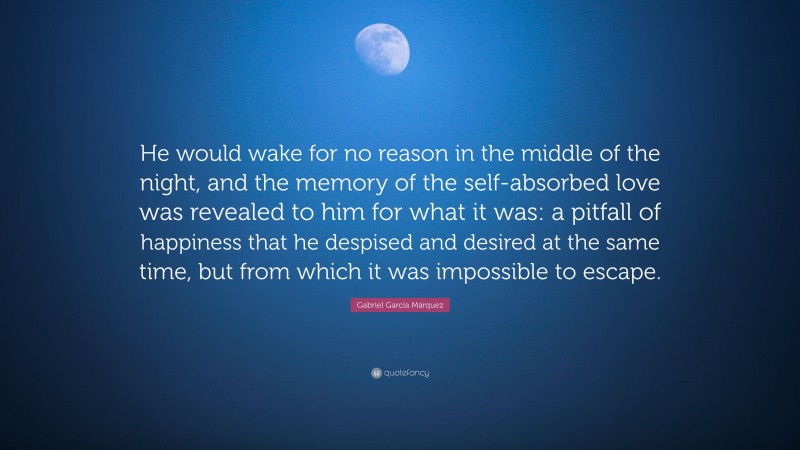 Gabriel Garcí­a Márquez Quote: “He would wake for no reason in the middle of the night, and the memory of the self-absorbed love was revealed to him for what it was: a pitfall of happiness that he despised and desired at the same time, but from which it was impossible to escape.”