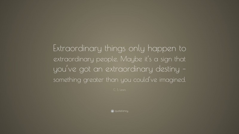 C. S. Lewis Quote: “Extraordinary things only happen to extraordinary people. Maybe it’s a sign that you’ve got an extraordinary destiny – something greater than you could’ve imagined.”