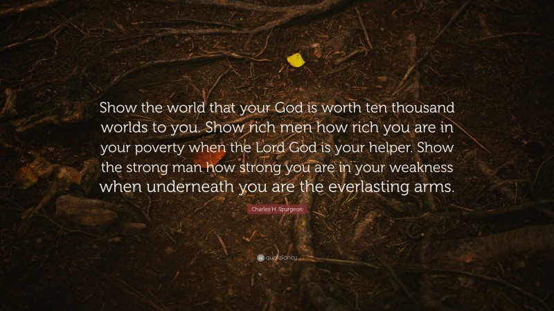 Charles H. Spurgeon Quote: “Show the world that your God is worth ten thousand worlds to you. Show rich men how rich you are in your poverty when the Lord God is your helper. Show the strong man how strong you are in your weakness when underneath you are the everlasting arms.”