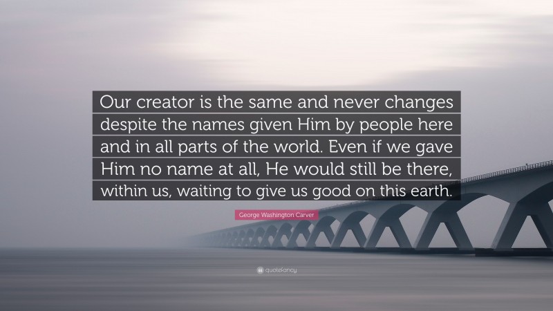 George Washington Carver Quote: “Our creator is the same and never changes despite the names given Him by people here and in all parts of the world. Even if we gave Him no name at all, He would still be there, within us, waiting to give us good on this earth.”