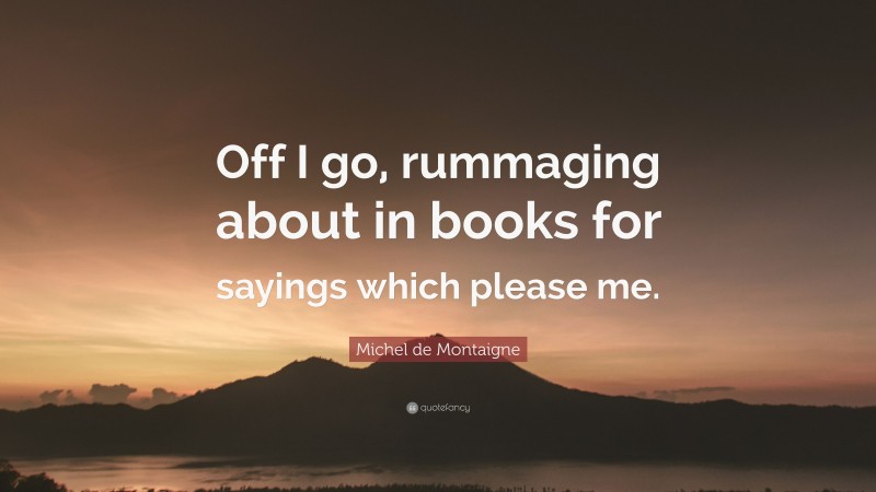 Michel de Montaigne Quote: “Off I go, rummaging about in books for sayings which please me.”