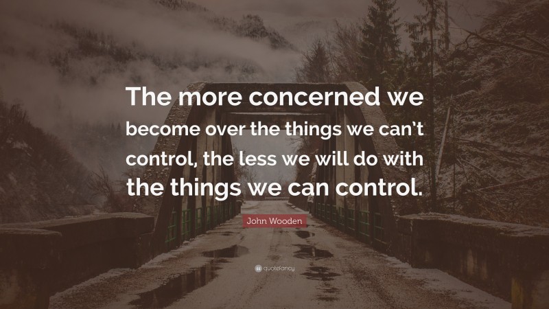 John Wooden Quote: “The more concerned we become over the things we can’t control, the less we will do with the things we can control.”