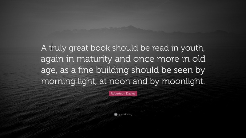 Robertson Davies Quote: “A truly great book should be read in youth, again in maturity and once more in old age, as a fine building should be seen by morning light, at noon and by moonlight.”
