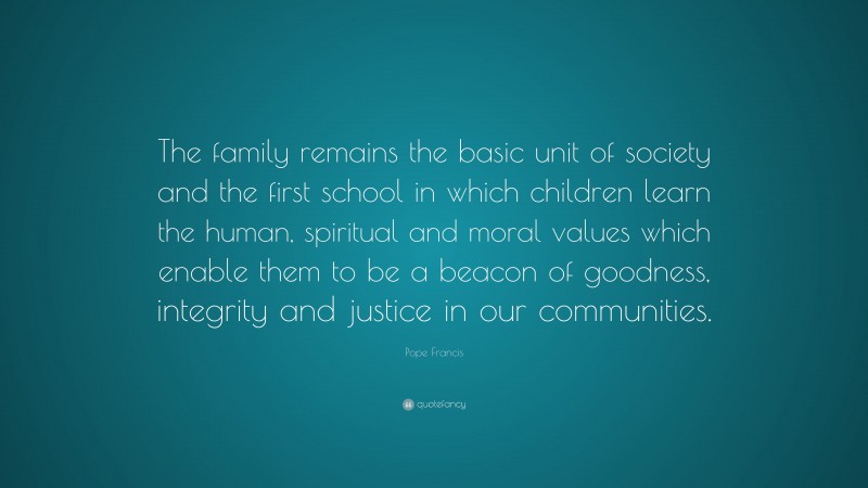 Pope Francis Quote: “The family remains the basic unit of society and the first school in which children learn the human, spiritual and moral values which enable them to be a beacon of goodness, integrity and justice in our communities.”