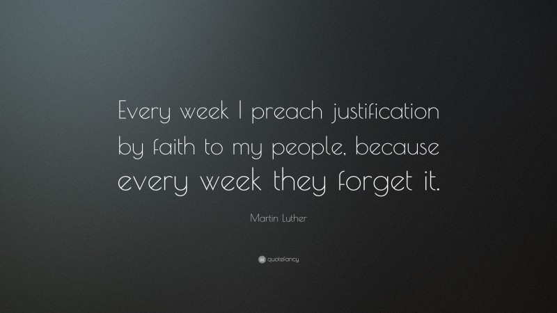 Martin Luther Quote: “Every week I preach justification by faith to my people, because every week they forget it.”