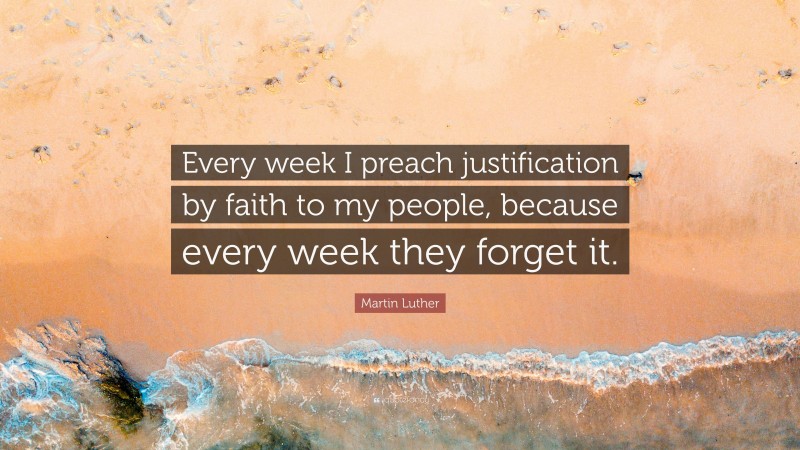 Martin Luther Quote: “Every week I preach justification by faith to my people, because every week they forget it.”
