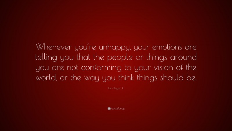 Ken Keyes Jr. Quote: “Whenever you’re unhappy, your emotions are telling you that the people or things around you are not conforming to your vision of the world, or the way you think things should be.”
