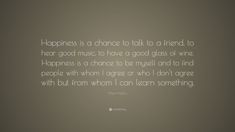 Maya Angelou Quote: “Happiness is a chance to talk to a friend, to hear good music, to have a good glass of wine. Happiness is a chance to be myself and to find people with whom I agree or who I don’t agree with but from whom I can learn something.”