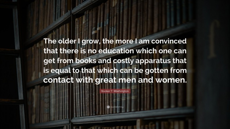 Booker T. Washington Quote: “The older I grow, the more I am convinced that there is no education which one can get from books and costly apparatus that is equal to that which can be gotten from contact with great men and women.”