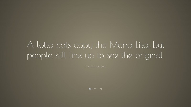 Louis Armstrong Quote: “A lotta cats copy the Mona Lisa, but people still line up to see the original.”