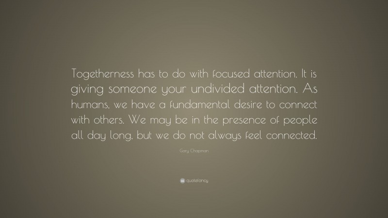Gary Chapman Quote: “Togetherness has to do with focused attention. It is giving someone your undivided attention. As humans, we have a fundamental desire to connect with others. We may be in the presence of people all day long, but we do not always feel connected.”