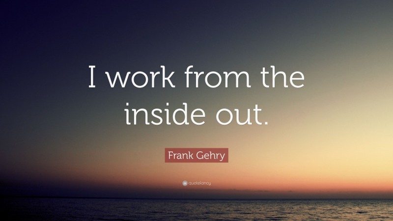 Frank Gehry Quote: “I work from the inside out.”