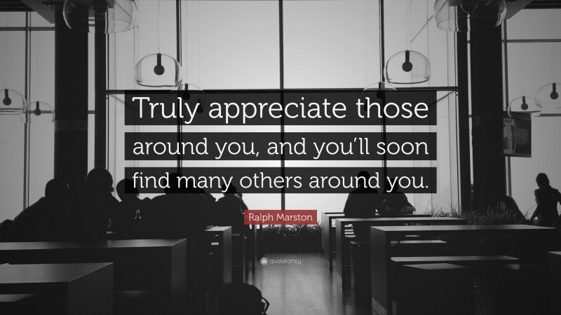 Ralph Marston Quote: “Truly appreciate those around you, and you’ll soon find many others around you.”