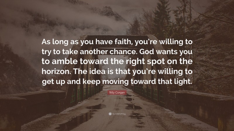 Billy Corgan Quote: “As long as you have faith, you’re willing to try to take another chance. God wants you to amble toward the right spot on the horizon. The idea is that you’re willing to get up and keep moving toward that light.”