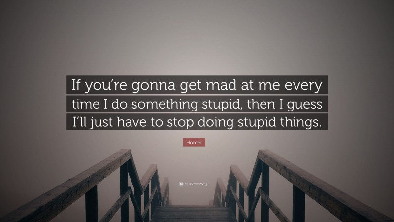 Homer Quote: “If you’re gonna get mad at me every time I do something stupid, then I guess I’ll just have to stop doing stupid things.”