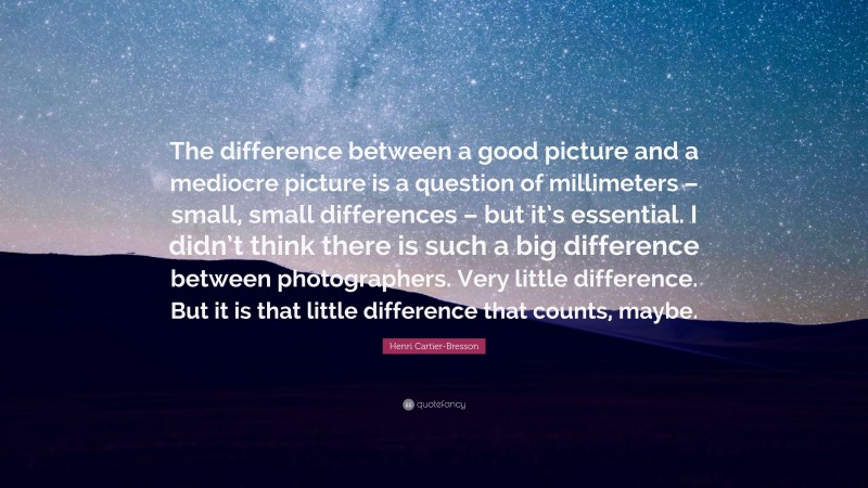 Henri Cartier-Bresson Quote: “The difference between a good picture and a mediocre picture is a question of millimeters – small, small differences – but it’s essential. I didn’t think there is such a big difference between photographers. Very little difference. But it is that little difference that counts, maybe.”