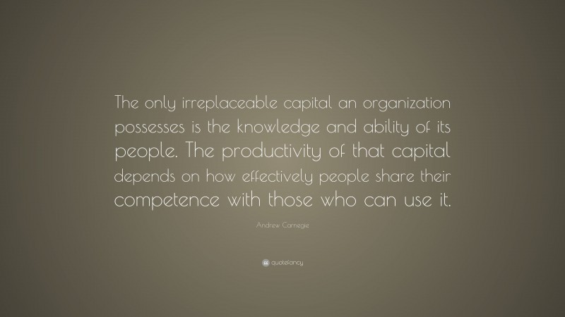 Andrew Carnegie Quote: “The only irreplaceable capital an organization possesses is the knowledge and ability of its people. The productivity of that capital depends on how effectively people share their competence with those who can use it.”
