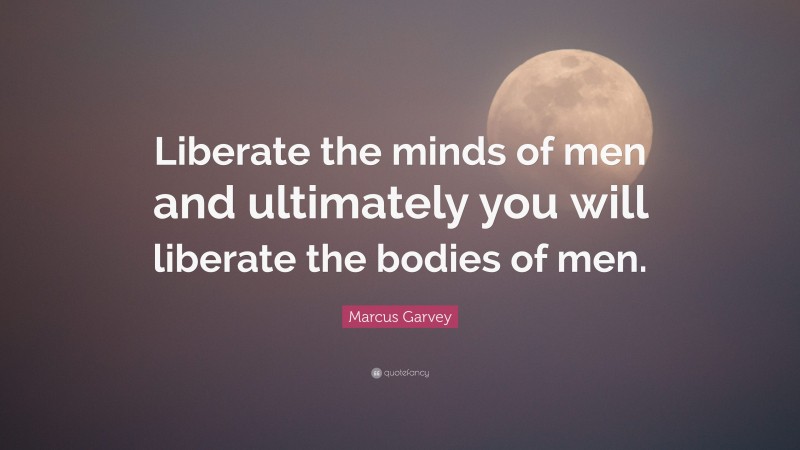 Marcus Garvey Quote: “Liberate the minds of men and ultimately you will liberate the bodies of men.”