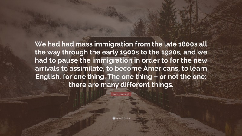 Rush Limbaugh Quote: “We had had mass immigration from the late 1800s all the way through the early 1900s to the 1920s, and we had to pause the immigration in order to for the new arrivals to assimilate, to become Americans, to learn English, for one thing. The one thing – or not the one; there are many different things.”