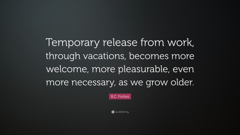 B.C. Forbes Quote: “Temporary release from work, through vacations, becomes more welcome, more pleasurable, even more necessary, as we grow older.”